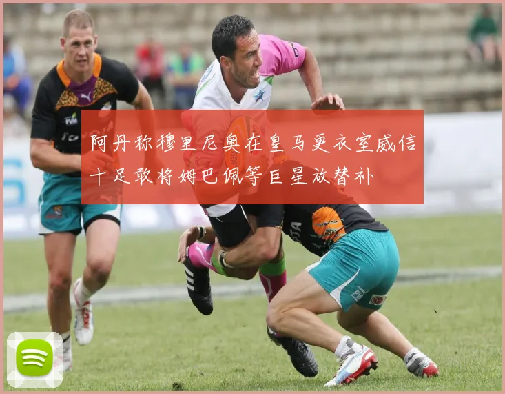 阿丹称穆里尼奥在皇马更衣室威信十足敢将姆巴佩等巨星放替补