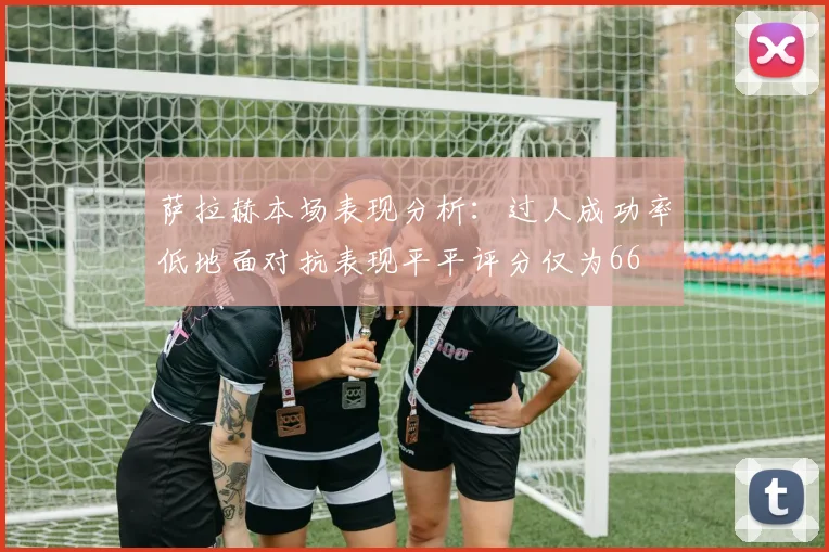 萨拉赫本场表现分析：过人成功率低地面对抗表现平平评分仅为66