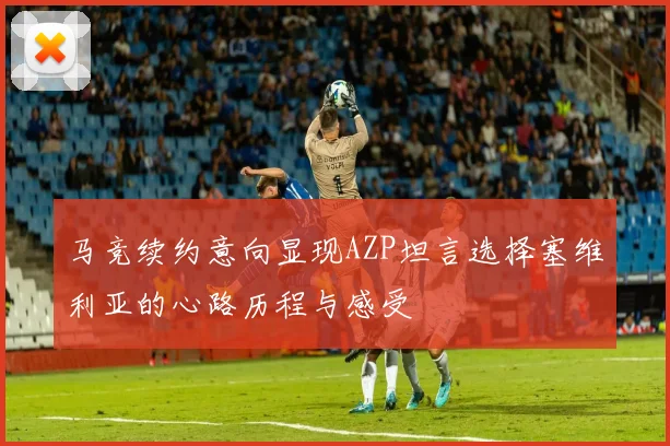 马竞续约意向显现AZP坦言选择塞维利亚的心路历程与感受