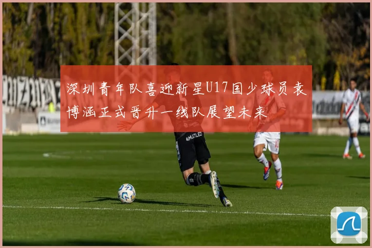 深圳青年队喜迎新星U17国少球员袁博涵正式晋升一线队展望未来