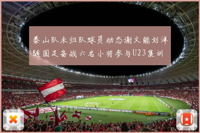 泰山队未归队球员动态谢文能刘洋随国足备战六名小将参与U23集训