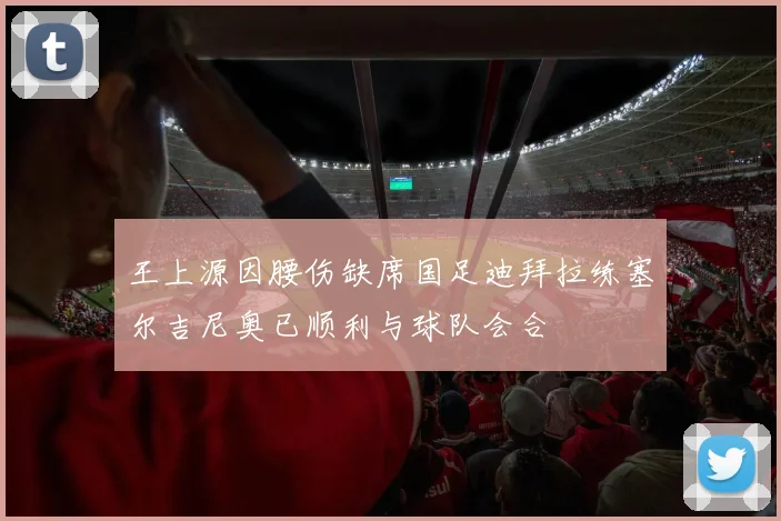 王上源因腰伤缺席国足迪拜拉练塞尔吉尼奥已顺利与球队会合