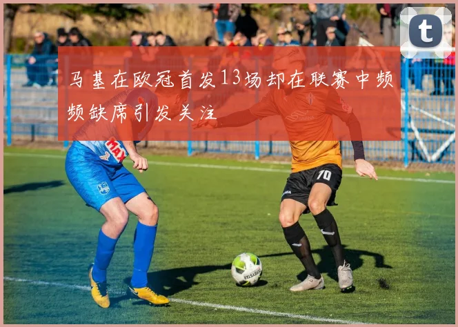 马基在欧冠首发13场却在联赛中频频缺席引发关注