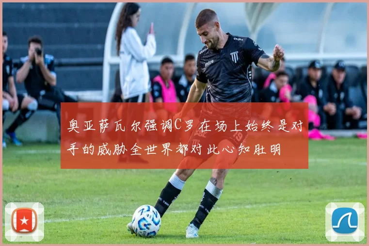 奥亚萨瓦尔强调C罗在场上始终是对手的威胁全世界都对此心知肚明