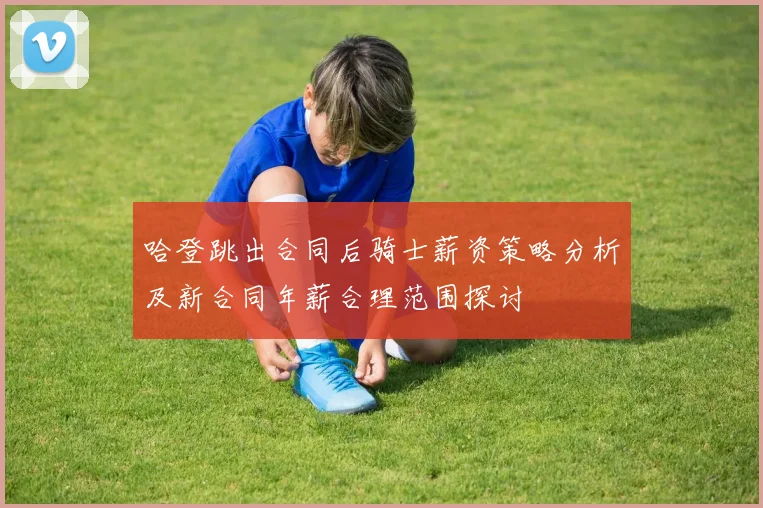 哈登跳出合同后骑士薪资策略分析及新合同年薪合理范围探讨
