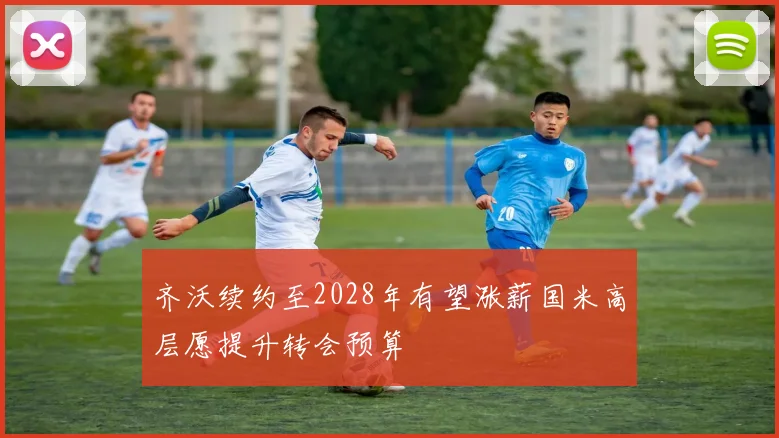 齐沃续约至2028年有望涨薪国米高层愿提升转会预算