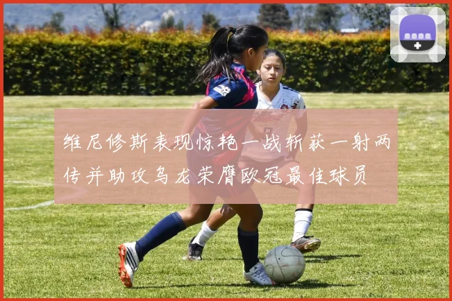 维尼修斯表现惊艳一战斩获一射两传并助攻乌龙荣膺欧冠最佳球员
