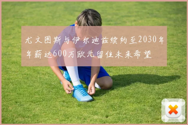 尤文图斯与伊尔迪兹续约至2030年年薪达600万欧元留住未来希望