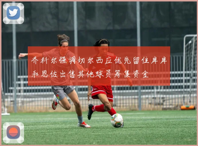 乔科尔强调切尔西应优先留住库库和恩佐出售其他球员筹集资金