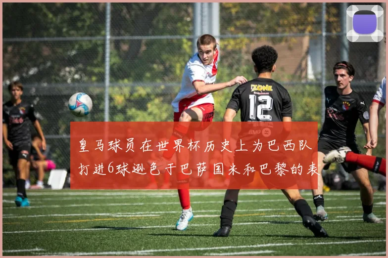 皇马球员在世界杯历史上为巴西队打进6球逊色于巴萨国米和巴黎的表现